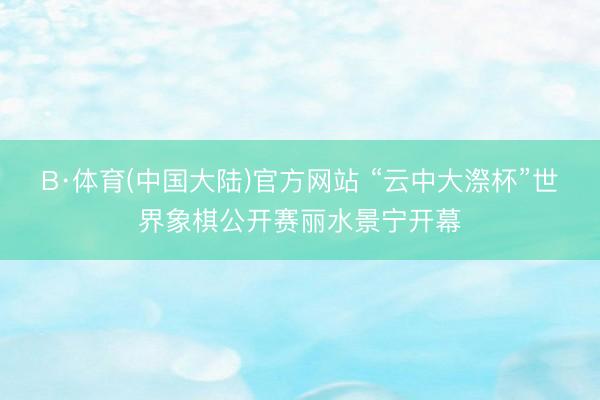 B·体育(中国大陆)官方网站 “云中大漈杯”世界象棋公开赛丽水景宁开幕
