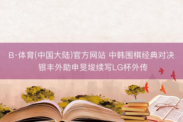 B·体育(中国大陆)官方网站 中韩围棋经典对决 银丰外助申旻埈续写LG杯外传