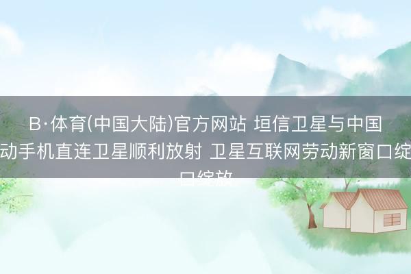 B·体育(中国大陆)官方网站 垣信卫星与中国挪动手机直连卫星顺利放射 卫星互联网劳动新窗口绽放