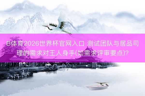 B体育2026世界杯官网入口 测试团队与居品司理的需求对王人身手(如需求评审要点)?