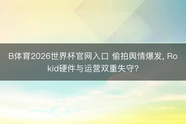 B体育2026世界杯官网入口 偷拍舆情爆发， Rokid硬件与运营双重失守?