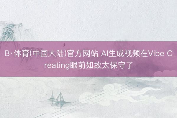 B·体育(中国大陆)官方网站 AI生成视频在Vibe Creating眼前如故太保守了