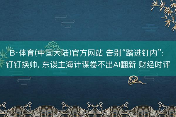 B·体育(中国大陆)官方网站 告别“踏进钉内”: 钉钉换帅， 东谈主海计谋卷不出AI翻新 财经时评