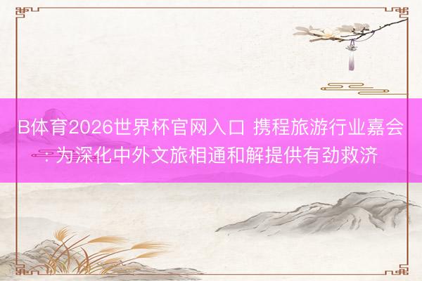 B体育2026世界杯官网入口 携程旅游行业嘉会: 为深化中外文旅相通和解提供有劲救济