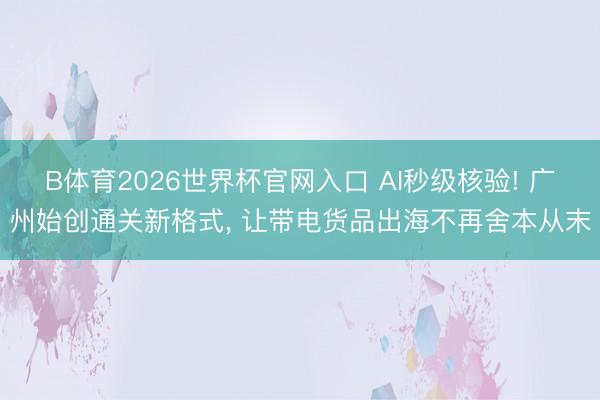 B体育2026世界杯官网入口 AI秒级核验! 广州始创通关新格式, 让带电货品出海不再舍本从末