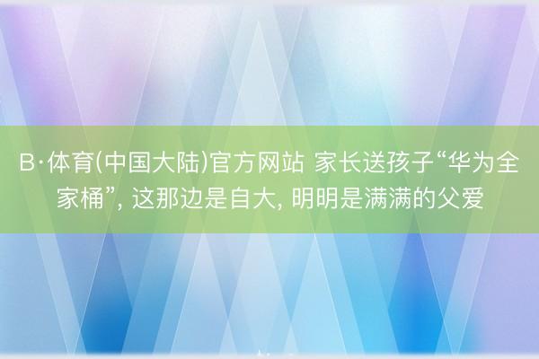 B·体育(中国大陆)官方网站 家长送孩子“华为全家桶”， 这那边是自大， 明明是满满的父爱