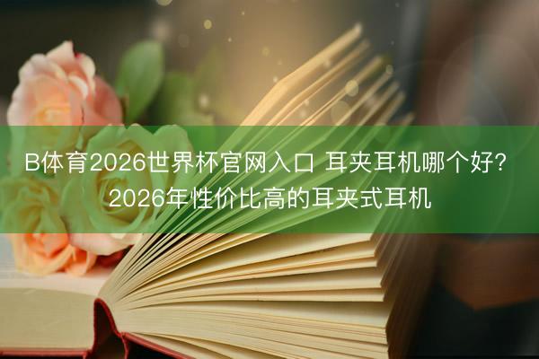 B体育2026世界杯官网入口 耳夹耳机哪个好? 2026年性价比高的耳夹式耳机