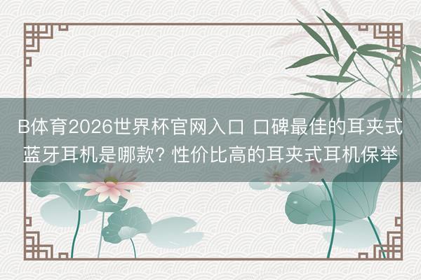 B体育2026世界杯官网入口 口碑最佳的耳夹式蓝牙耳机是哪款? 性价比高的耳夹式耳机保举