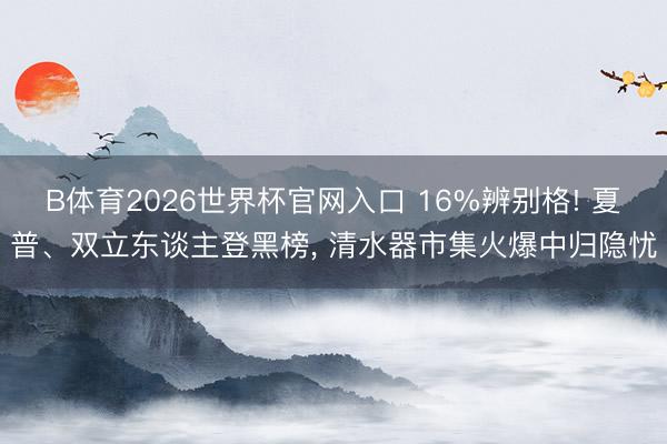 B体育2026世界杯官网入口 16%辨别格! 夏普、双立东谈主登黑榜， 清水器市集火爆中归隐忧