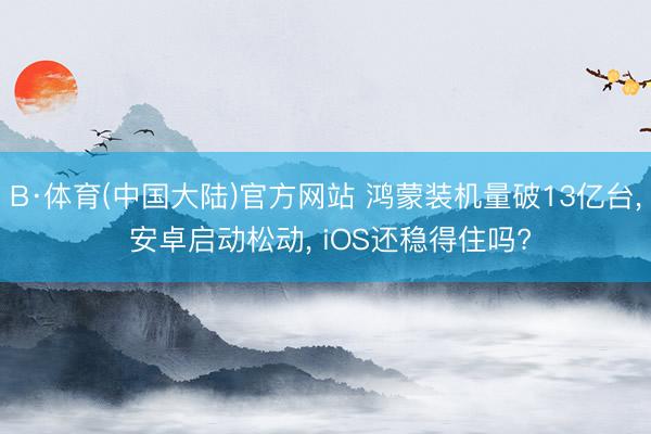 B·体育(中国大陆)官方网站 鸿蒙装机量破13亿台， 安卓启动松动， iOS还稳得住吗?