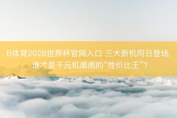 B体育2026世界杯官网入口 三大新机同日登场， 谁才是千元机阛阓的“性价比王”?