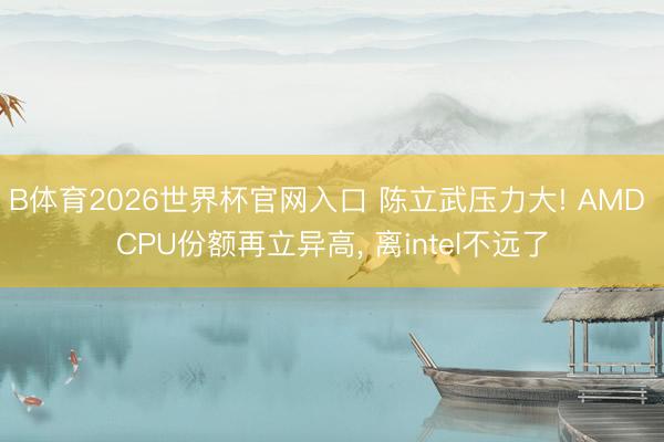 B体育2026世界杯官网入口 陈立武压力大! AMD CPU份额再立异高， 离intel不远了