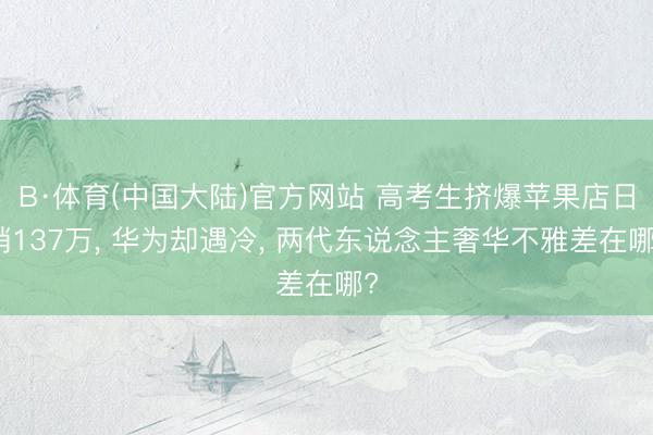 B·体育(中国大陆)官方网站 高考生挤爆苹果店日销137万， 华为却遇冷， 两代东说念主奢华不雅差在哪?