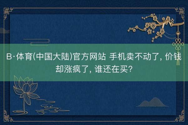 B·体育(中国大陆)官方网站 手机卖不动了， 价钱却涨疯了， 谁还在买?