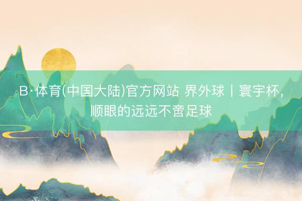 B·体育(中国大陆)官方网站 界外球丨寰宇杯，顺眼的远远不啻足球
