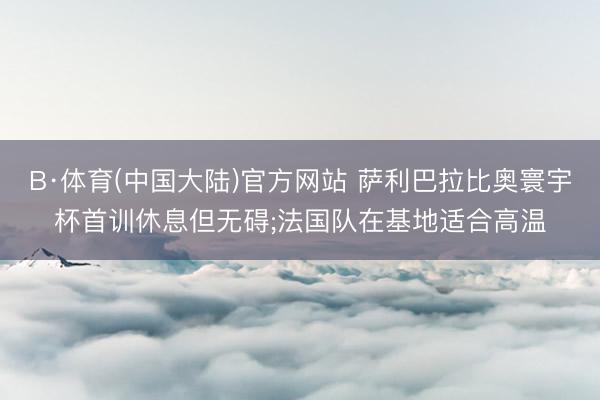 B·体育(中国大陆)官方网站 萨利巴拉比奥寰宇杯首训休息但无碍;法国队在基地适合高温