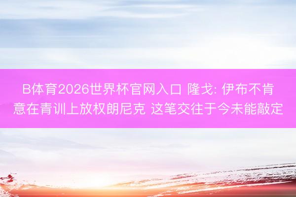 B体育2026世界杯官网入口 隆戈: 伊布不肯意在青训上放权朗尼克 这笔交往于今未能敲定