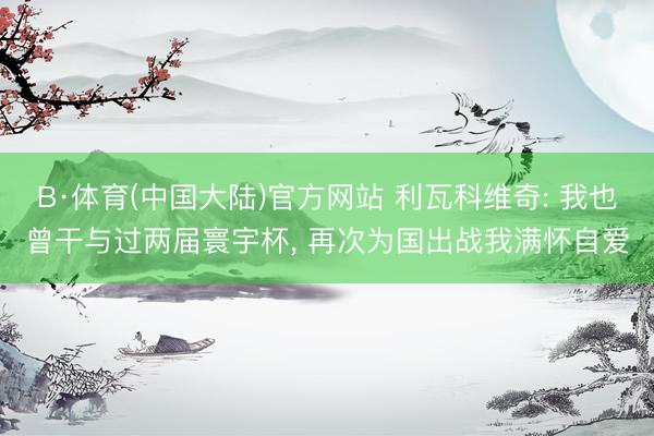 B·体育(中国大陆)官方网站 利瓦科维奇: 我也曾干与过两届寰宇杯， 再次为国出战我满怀自爱