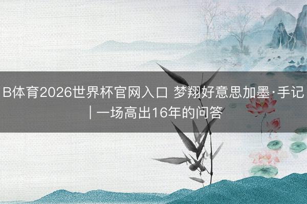 B体育2026世界杯官网入口 梦翔好意思加墨·手记 | 一场高出16年的问答