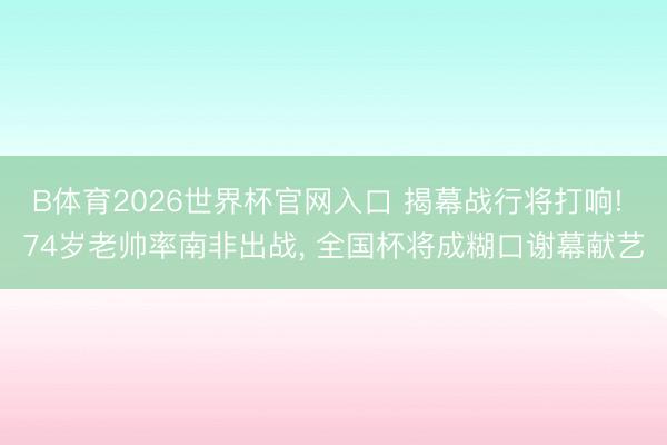B体育2026世界杯官网入口 揭幕战行将打响! 74岁老帅率南非出战， 全国杯将成糊口谢幕献艺