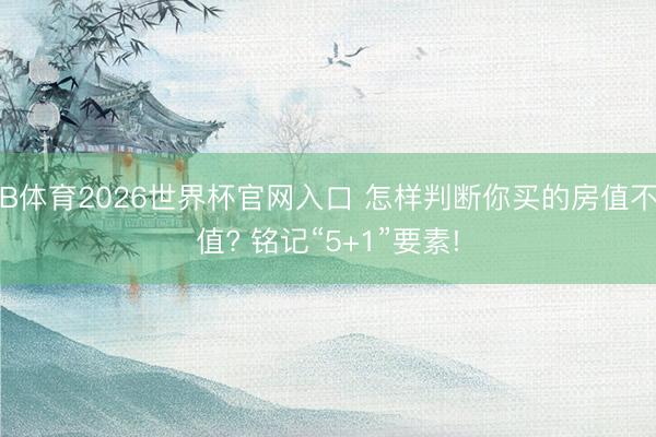 B体育2026世界杯官网入口 怎样判断你买的房值不值? 铭记“5+1”要素!