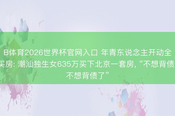 B体育2026世界杯官网入口 年青东说念主开动全款买房: 潮汕独生女635万买下北京一套房， “不想背债了”
