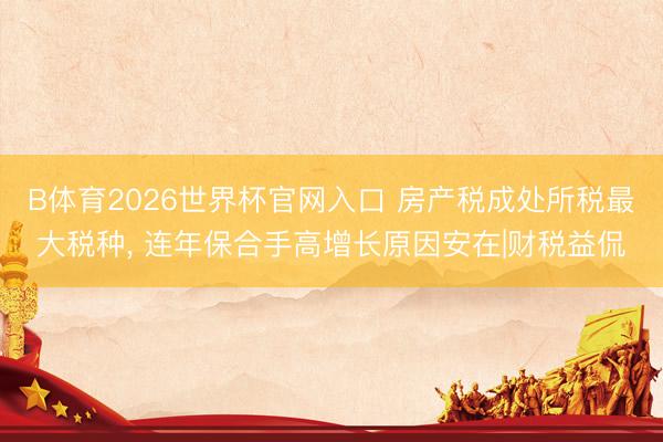 B体育2026世界杯官网入口 房产税成处所税最大税种， 连年保合手高增长原因安在|财税益侃