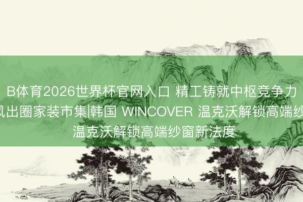 B体育2026世界杯官网入口 精工铸就中枢竞争力， 五大上风出圈家装市集|韩国 WINCOVER 温克沃解锁高端纱窗新法度
