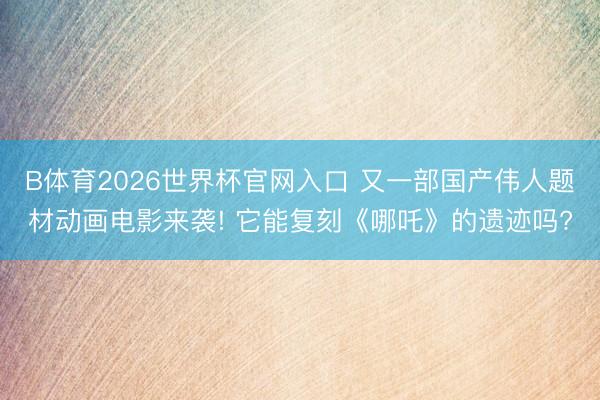 B体育2026世界杯官网入口 又一部国产伟人题材动画电影来袭! 它能复刻《哪吒》的遗迹吗?