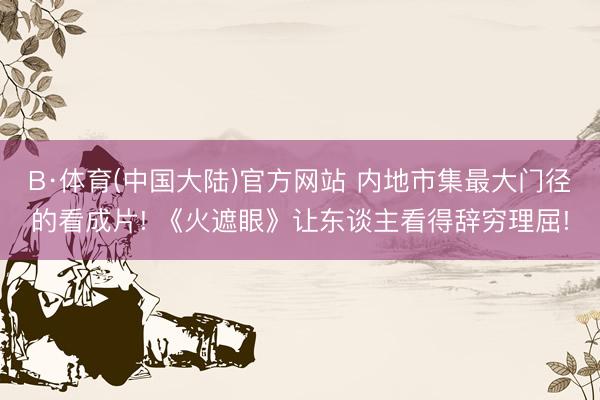 B·体育(中国大陆)官方网站 内地市集最大门径的看成片! 《火遮眼》让东谈主看得辞穷理屈!