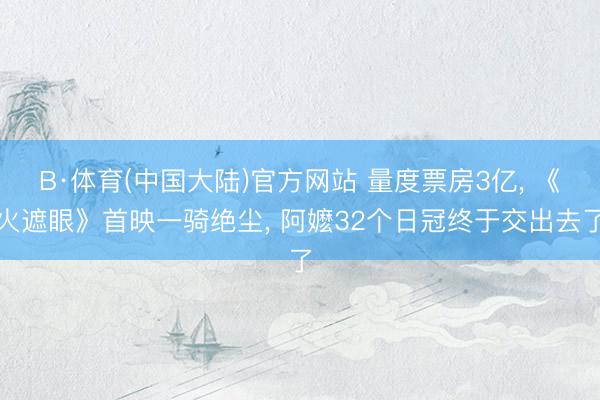 B·体育(中国大陆)官方网站 量度票房3亿， 《火遮眼》首映一骑绝尘， 阿嬷32个日冠终于交出去了