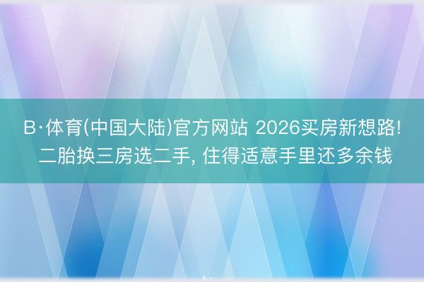 B·体育(中国大陆)官方网站 2026买房新想路! 二胎换三房选二手, 住得适意手里还多余钱