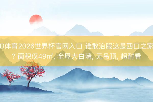 B体育2026世界杯官网入口 谁敢治服这是四口之家? 面积仅49㎡， 全屋大白墙， 无吊顶， 超耐看