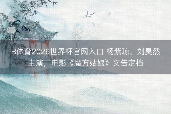 B体育2026世界杯官网入口 杨紫琼、刘昊然主演，电影《魔方姑娘》文告定档