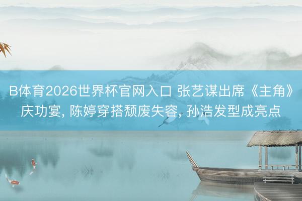 B体育2026世界杯官网入口 张艺谋出席《主角》庆功宴， 陈婷穿搭颓废失容， 孙浩发型成亮点