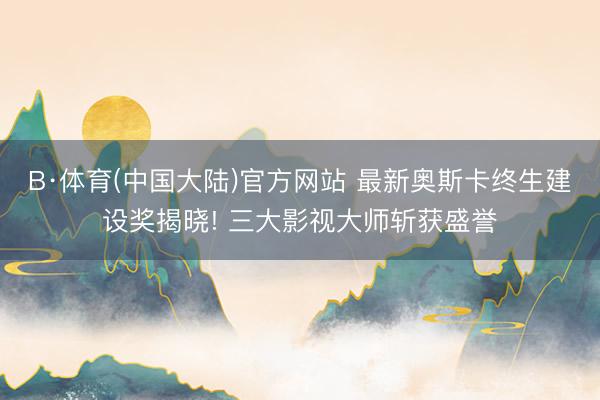 B·体育(中国大陆)官方网站 最新奥斯卡终生建设奖揭晓! 三大影视大师斩获盛誉