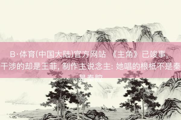 B·体育(中国大陆)官方网站 《主角》已竣事， 最干涉的却是王菲， 制作主说念主: 她唱的根柢不是秦腔