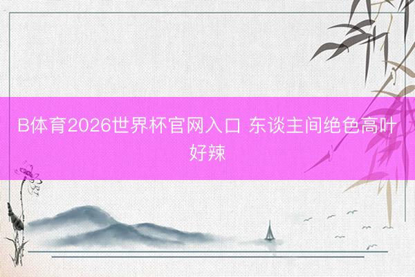 B体育2026世界杯官网入口 东谈主间绝色高叶好辣