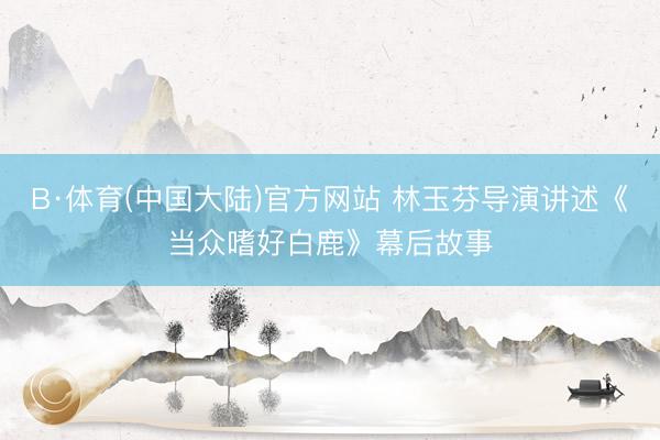 B·体育(中国大陆)官方网站 林玉芬导演讲述《当众嗜好白鹿》幕后故事