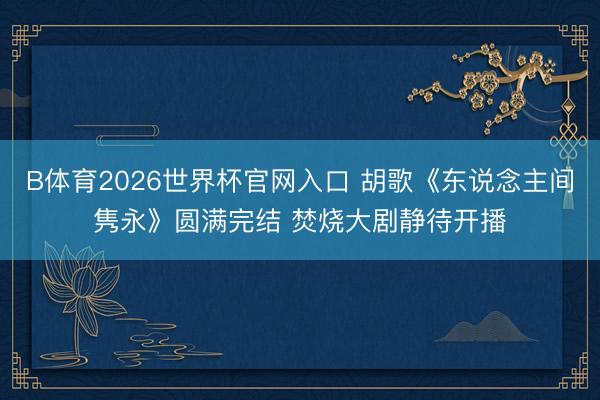 B体育2026世界杯官网入口 胡歌《东说念主间隽永》圆满完结 焚烧大剧静待开播