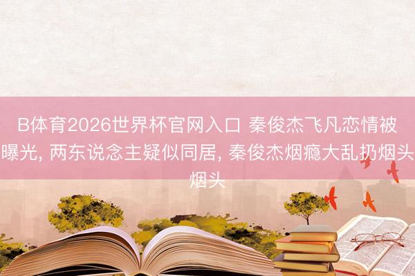 B体育2026世界杯官网入口 秦俊杰飞凡恋情被曝光， 两东说念主疑似同居， 秦俊杰烟瘾大乱扔烟头