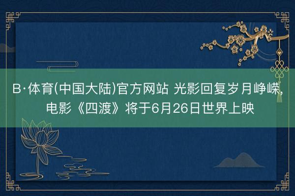 B·体育(中国大陆)官方网站 光影回复岁月峥嵘， 电影《四渡》将于6月26日世界上映