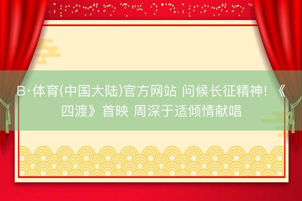 B·体育(中国大陆)官方网站 问候长征精神! 《四渡》首映 周深于适倾情献唱