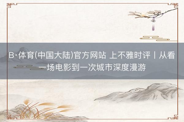 B·体育(中国大陆)官方网站 上不雅时评丨从看一场电影到一次城市深度漫游