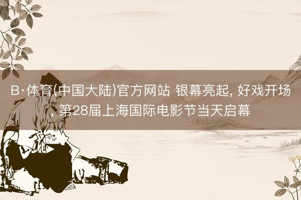 B·体育(中国大陆)官方网站 银幕亮起， 好戏开场， 第28届上海国际电影节当天启幕