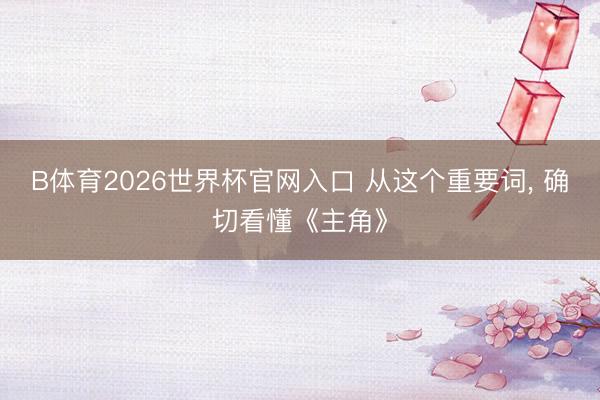 B体育2026世界杯官网入口 从这个重要词， 确切看懂《主角》