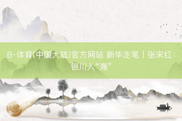 B·体育(中国大陆)官方网站 新华走笔丨张宋红:银川入“海”