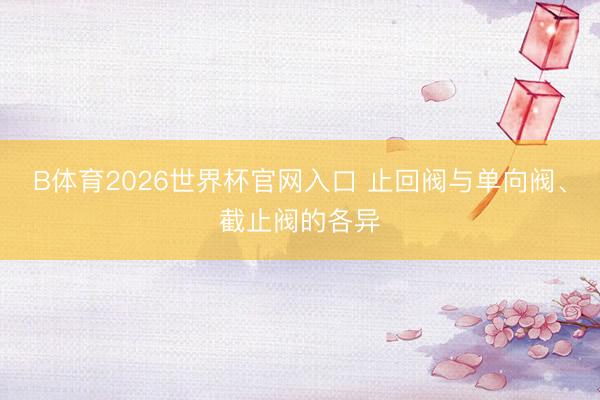 B体育2026世界杯官网入口 止回阀与单向阀、截止阀的各异