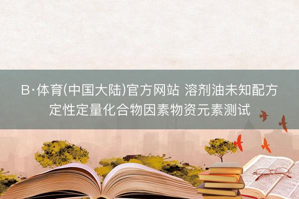B·体育(中国大陆)官方网站 溶剂油未知配方定性定量化合物因素物资元素测试