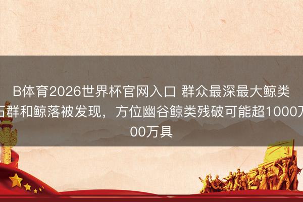 B体育2026世界杯官网入口 群众最深最大鲸类化石群和鲸落被发现，方位幽谷鲸类残破可能超1000万具